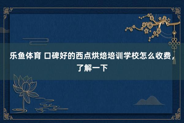 乐鱼体育 口碑好的西点烘焙培训学校怎么收费，了解一下