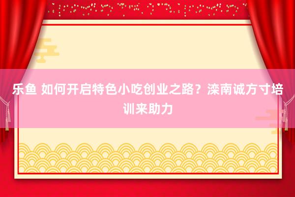 乐鱼 如何开启特色小吃创业之路？滦南诚方寸培训来助力