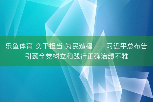 乐鱼体育 实干担当 为民造福——习近平总布告引颈全党树立和践行正确治绩不雅