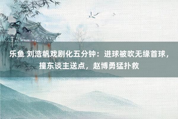 乐鱼 刘浩帆戏剧化五分钟：进球被吹无缘首球，撞东谈主送点，赵博勇猛扑救