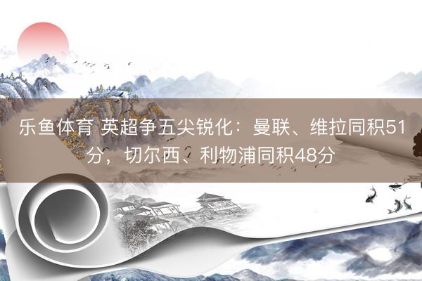 乐鱼体育 英超争五尖锐化：曼联、维拉同积51分，切尔西、利物浦同积48分