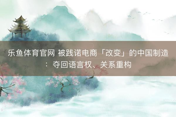 乐鱼体育官网 被践诺电商「改变」的中国制造：夺回语言权、关系重构
