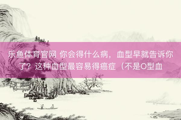 乐鱼体育官网 你会得什么病，血型早就告诉你了？这种血型最容易得癌症（不是O型血