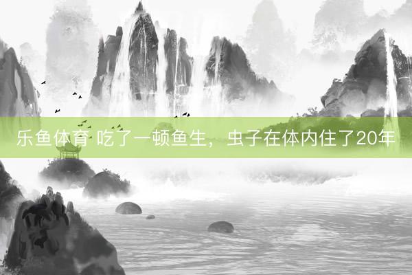 乐鱼体育 吃了一顿鱼生，虫子在体内住了20年