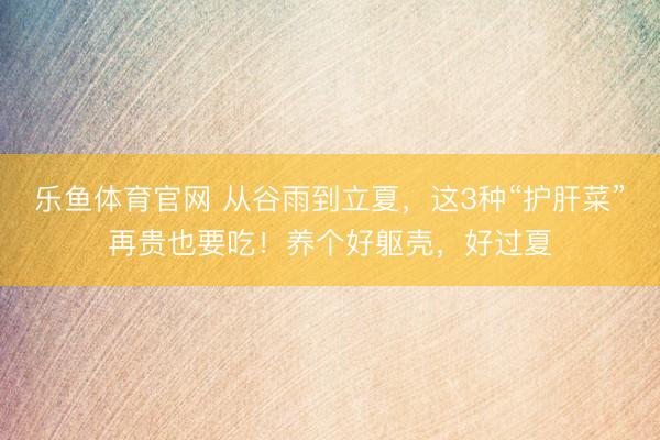 乐鱼体育官网 从谷雨到立夏，这3种“护肝菜”再贵也要吃！养个好躯壳，好过夏