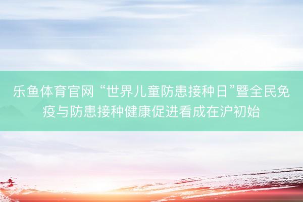 乐鱼体育官网 “世界儿童防患接种日”暨全民免疫与防患接种健康促进看成在沪初始