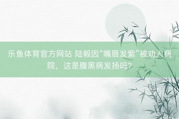 乐鱼体育官方网站 陆毅因“嘴唇发紫”被劝入病院，这是腹黑病发扬吗？