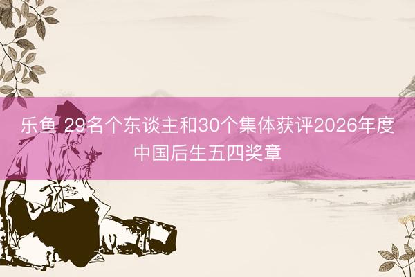 乐鱼 29名个东谈主和30个集体获评2026年度中国后生五四奖章