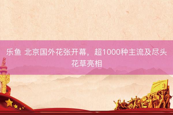 乐鱼 北京国外花张开幕，超1000种主流及尽头花草亮相