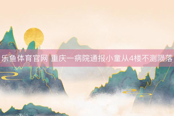 乐鱼体育官网 重庆一病院通报小童从4楼不测陨落