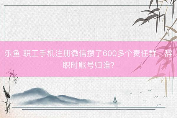 乐鱼 职工手机注册微信攒了600多个责任群，辞职时账号归谁？