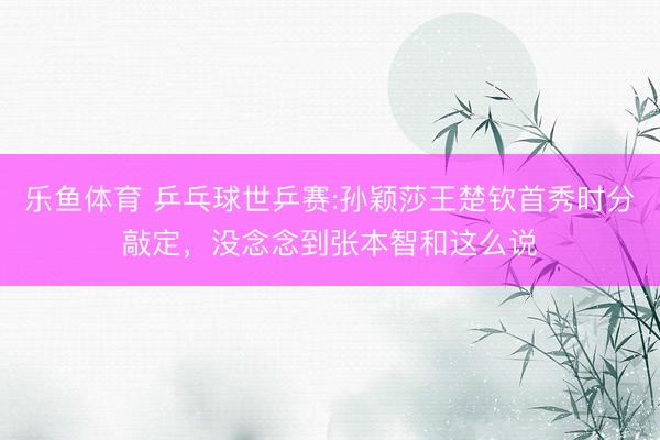 乐鱼体育 乒乓球世乒赛:孙颖莎王楚钦首秀时分敲定，没念念到张本智和这么说