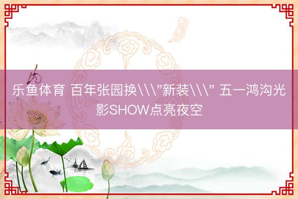 乐鱼体育 百年张园换\＂新装\＂ 五一鸿沟光影SHOW点亮夜空