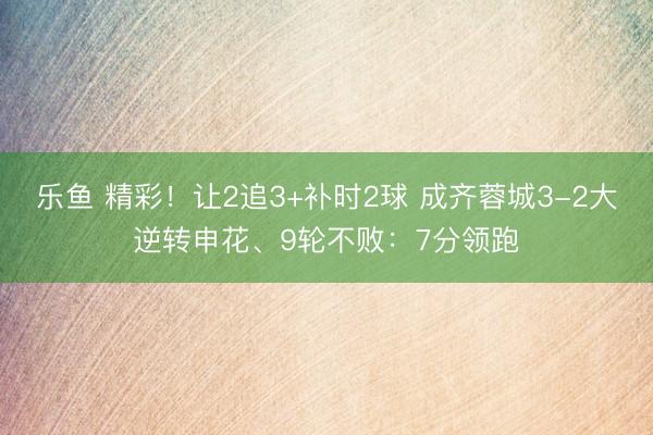 乐鱼 精彩！让2追3+补时2球 成齐蓉城3-2大逆转申花、9轮不败：7分领跑