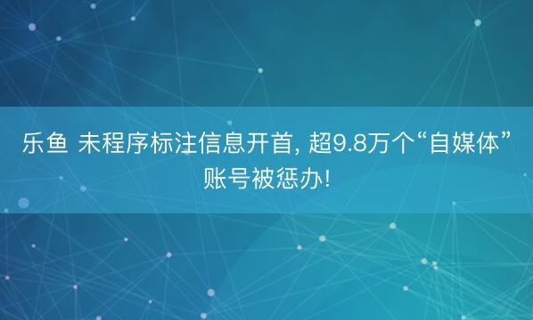 乐鱼 未程序标注信息开首, 超9.8万个“自媒体”账号被惩办!