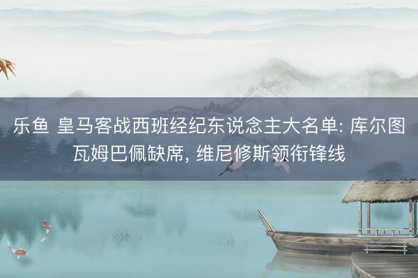 乐鱼 皇马客战西班经纪东说念主大名单: 库尔图瓦姆巴佩缺席, 维尼修斯领衔锋线