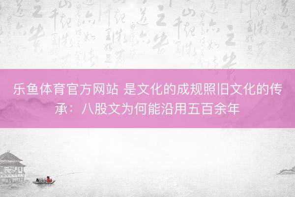 乐鱼体育官方网站 是文化的成规照旧文化的传承：八股文为何能沿用五百余年