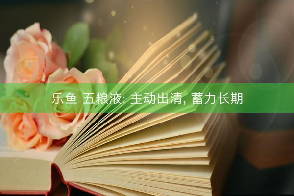 乐鱼 五粮液: 主动出清, 蓄力长期